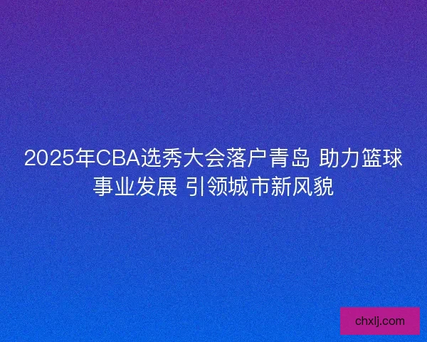 2025年CBA选秀大会落户青岛 助力篮球事业发展 引领城市新风貌