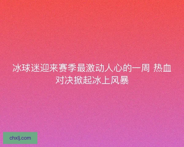 冰球迷迎来赛季最激动人心的一周 热血对决掀起冰上风暴