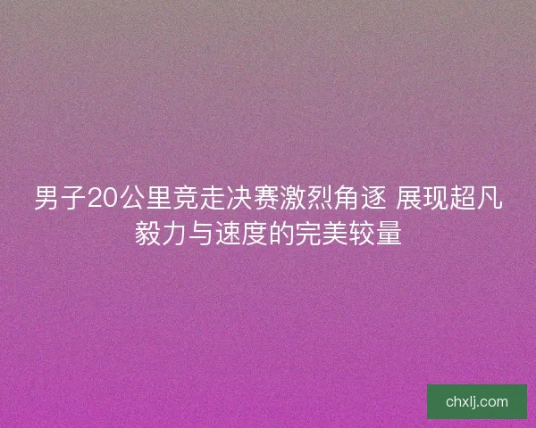 男子20公里竞走决赛激烈角逐 展现超凡毅力与速度的完美较量