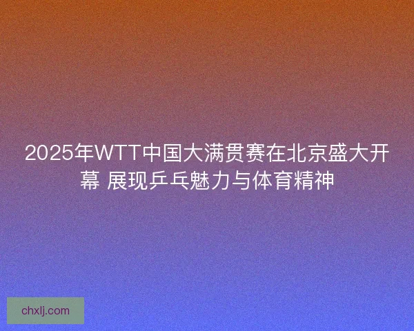 2025年WTT中国大满贯赛在北京盛大开幕 展现乒乓魅力与体育精神