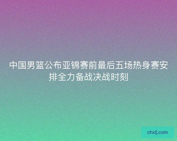 中国男篮公布亚锦赛前最后五场热身赛安排全力备战决战时刻