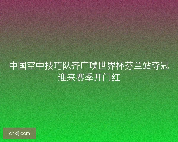 中国空中技巧队齐广璞世界杯芬兰站夺冠迎来赛季开门红