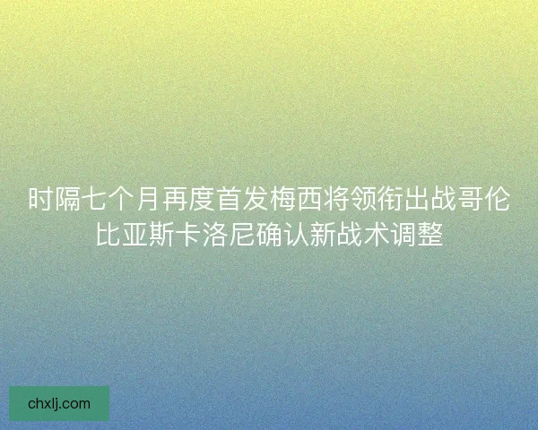 时隔七个月再度首发梅西将领衔出战哥伦比亚斯卡洛尼确认新战术调整