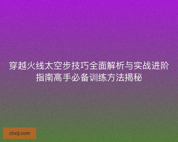 穿越火线太空步技巧全面解析与实战进阶指南高手必备训练方法揭秘
