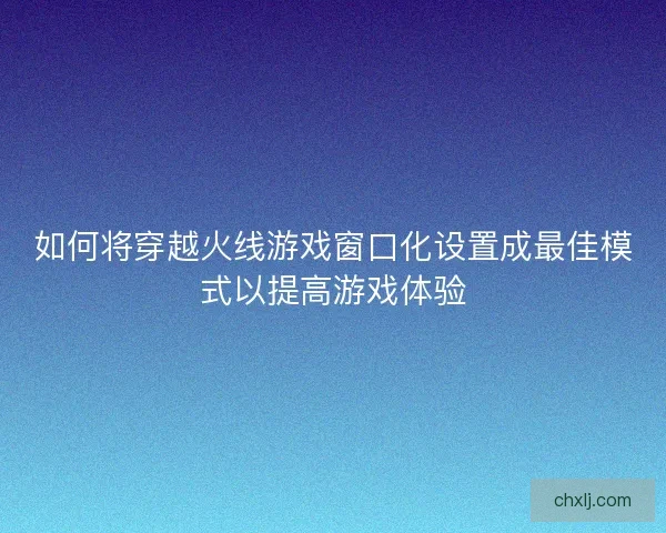 如何将穿越火线游戏窗口化设置成最佳模式以提高游戏体验