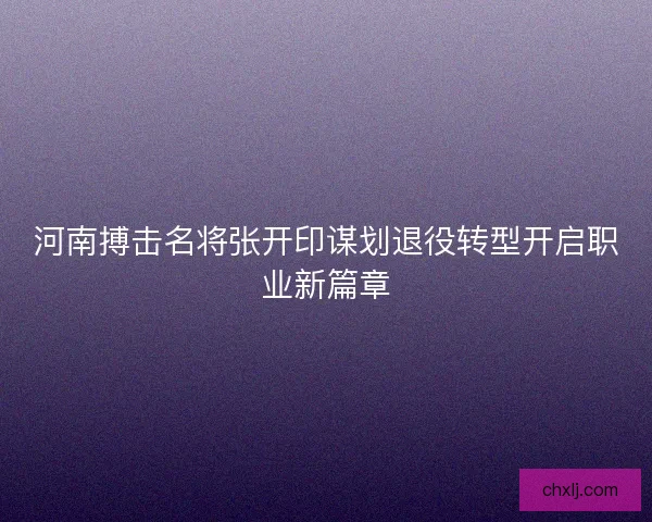 河南搏击名将张开印谋划退役转型开启职业新篇章