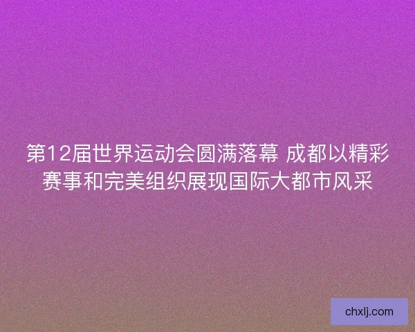 第12届世界运动会圆满落幕 成都以精彩赛事和完美组织展现国际大都市风采 第12届世界运动会圆满落幕 成都以精彩赛事和完美组织展现国际大都市风采