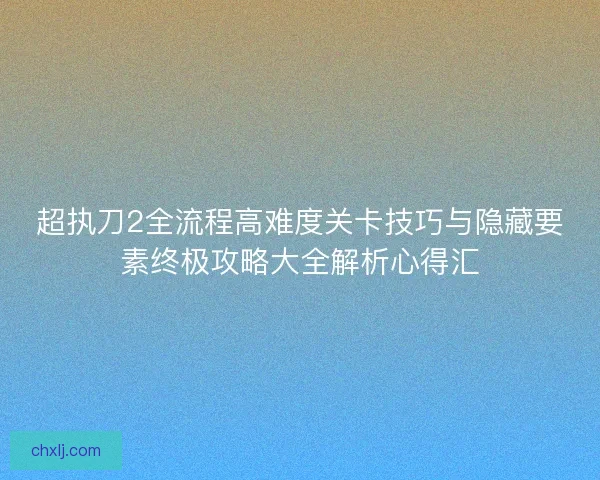 超执刀2全流程高难度关卡技巧与隐藏要素终极攻略大全解析心得汇