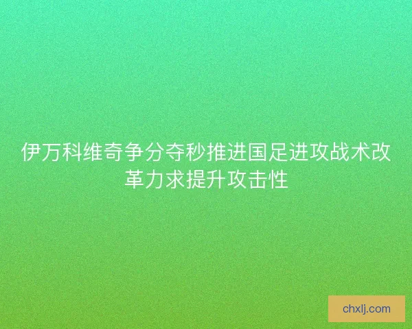 伊万科维奇争分夺秒推进国足进攻战术改革力求提升攻击性