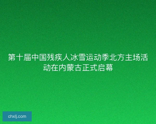 第十届中国残疾人冰雪运动季北方主场活动在内蒙古正式启幕