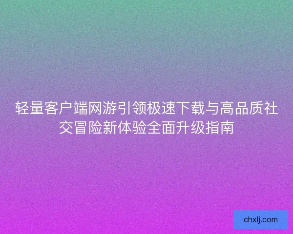 轻量客户端网游引领极速下载与高品质社交冒险新体验全面升级指南