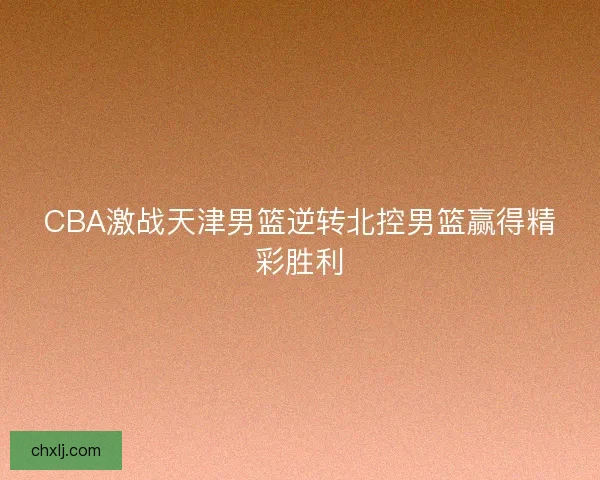 CBA激战天津男篮逆转北控男篮赢得精彩胜利