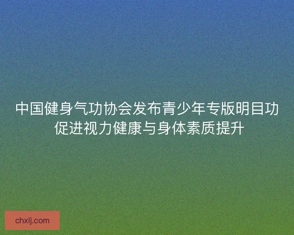 中国健身气功协会发布青少年专版明目功 促进视力健康与身体素质提升
