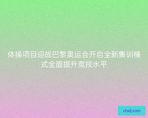体操项目迎战巴黎奥运会开启全新集训模式全面提升竞技水平