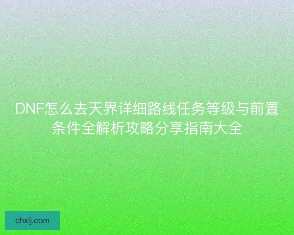 DNF怎么去天界详细路线任务等级与前置条件全解析攻略分享指南大全