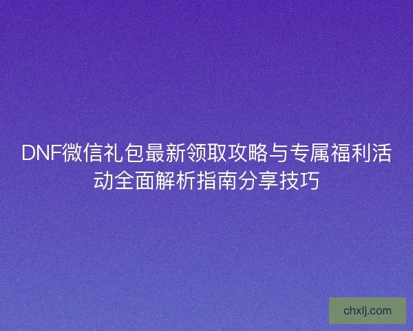 DNF微信礼包最新领取攻略与专属福利活动全面解析指南分享技巧