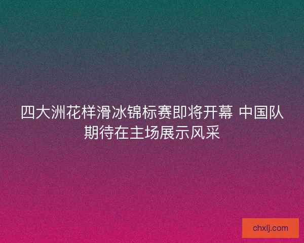 四大洲花样滑冰锦标赛即将开幕 中国队期待在主场展示风采
