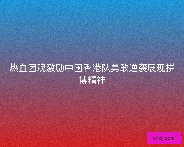 热血团魂激励中国香港队勇敢逆袭展现拼搏精神